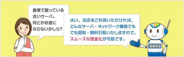 倉庫で眠っている 古いサーバ。 何とかお金に ならないかしら？はい、当店をご利用いただければ、どんなサーバ・ネットワーク機器でも買取・無料引取いたしますので、スムーズな現金化が可能です。