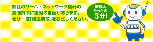 御社のサーバ・ネットワーク機器の高価買取に絶対の自信があります。ぜひ一度「持込買取」をお試しください。持込買取のご依頼はこちら