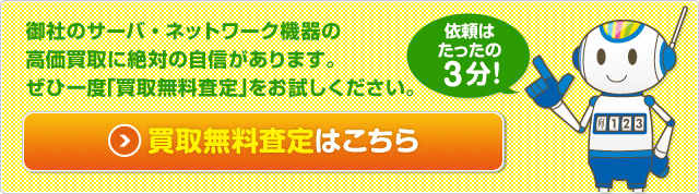 御社のサーバ・ネットワーク機器の高価買取に 絶対の自信があります。 ぜひ一度「買取無料査定」をお試しください。依頼はたったの3分！