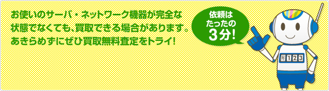 お使いのサーバ・ネットワーク機器が完全な 状態でなくても、買取できる場合があります。 あきらめずにぜひ買取無料査定をトライ！依頼はたったの3分！