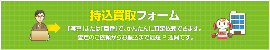 持込買取フォーム  「写真」または「型番」で、かんたんに査定依頼できます。査定のご依頼からお振込まで最短2週間です。