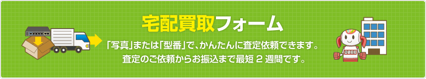 宅配買取フォーム  「写真」または「型番」で、かんたんに査定依頼できます。査定のご依頼からお振込まで最短2週間です。