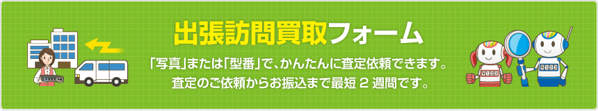 出張訪問買取フォーム  「写真」または「型番」で、かんたんに査定依頼できます。査定のご依頼からお振込まで最短2週間です。