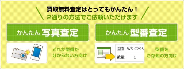 買取無料査定はとってもかんたん！ 2通りの方法でご依頼いただけます かんたん写真査定（どれが型番か 分からない方向け）/かんたん型番査定 （型番を ご存知の方向け）