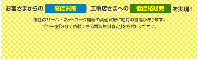 お客さまからの高価買取、工事店さまへの低価格販売を実現! 御社のサーバ・ネットワーク機器の高価買取に絶対の自信があります。ぜひ一度「３分で依頼できる買取無料査定」をお試しください。
